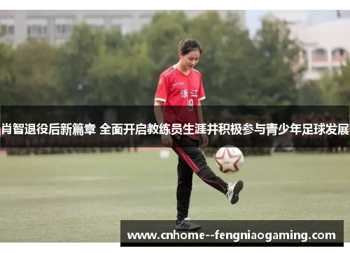肖智退役后新篇章 全面开启教练员生涯并积极参与青少年足球发展