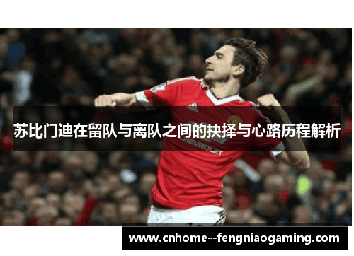 苏比门迪在留队与离队之间的抉择与心路历程解析