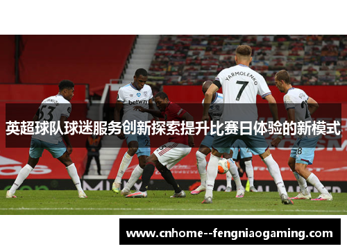 英超球队球迷服务创新探索提升比赛日体验的新模式
