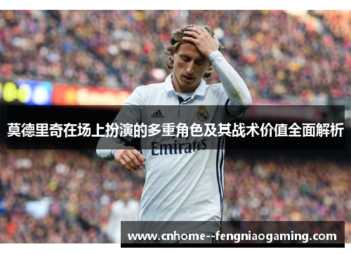 莫德里奇在场上扮演的多重角色及其战术价值全面解析