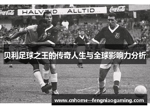 贝利足球之王的传奇人生与全球影响力分析