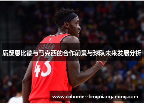 质疑恩比德与马克西的合作前景与球队未来发展分析