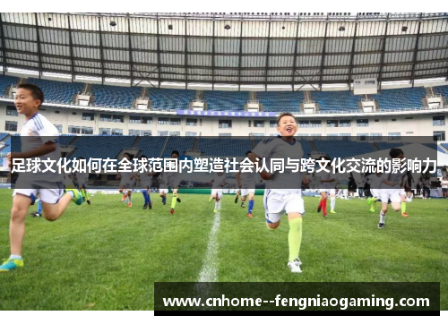 足球文化如何在全球范围内塑造社会认同与跨文化交流的影响力