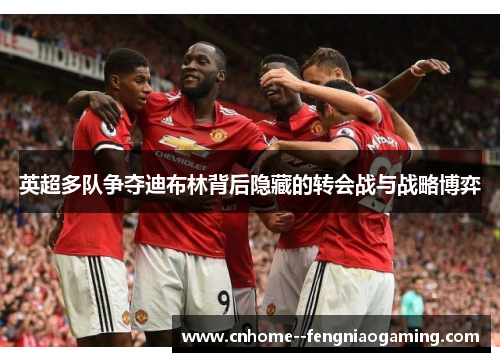 英超多队争夺迪布林背后隐藏的转会战与战略博弈