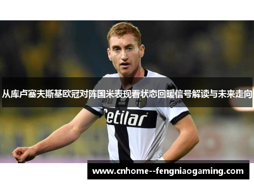 从库卢塞夫斯基欧冠对阵国米表现看状态回暖信号解读与未来走向