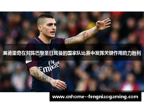 莫德里奇在对阵巴黎圣日耳曼的国家队比赛中发挥关键作用助力胜利