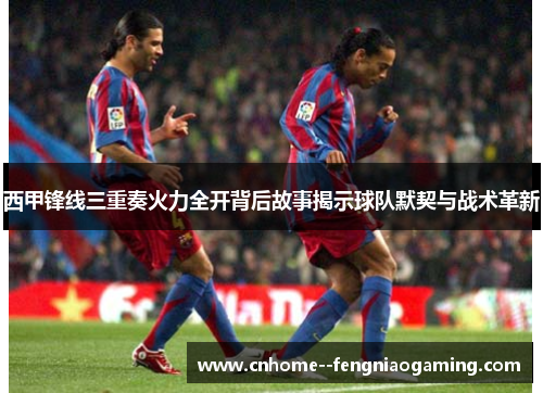 西甲锋线三重奏火力全开背后故事揭示球队默契与战术革新