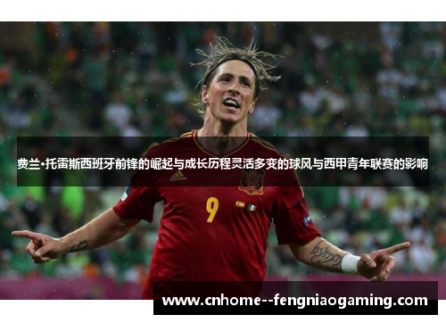 费兰·托雷斯西班牙前锋的崛起与成长历程灵活多变的球风与西甲青年联赛的影响