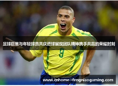 足球巨星与年轻球员共庆进球展现团队精神携手共赢的荣耀时刻