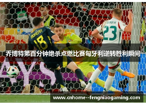 乔博特第百分钟绝杀点燃比赛匈牙利逆转胜利瞬间 乔博特第百分钟绝杀点燃比赛匈牙利逆转胜利瞬间