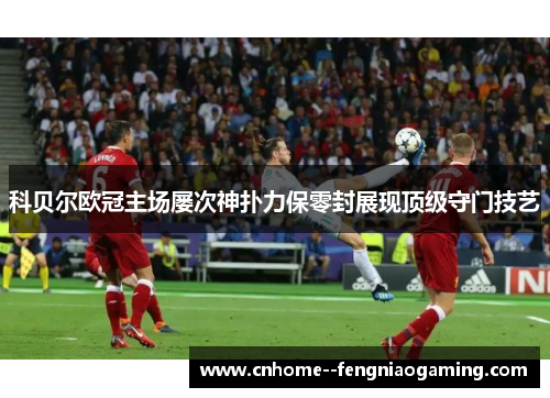 科贝尔欧冠主场屡次神扑力保零封展现顶级守门技艺