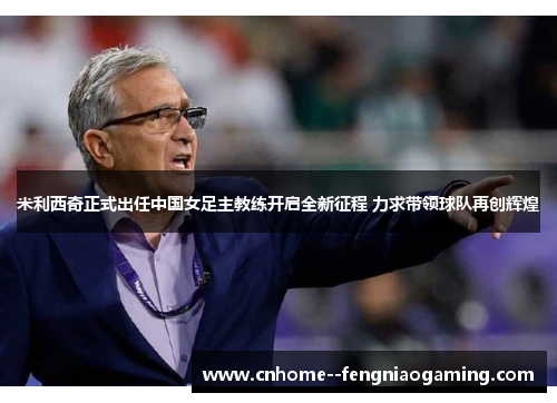 米利西奇正式出任中国女足主教练开启全新征程 力求带领球队再创辉煌