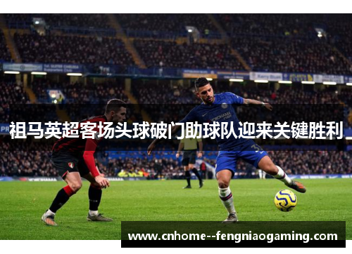 祖马英超客场头球破门助球队迎来关键胜利