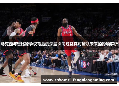 马克西与恩比德争议背后的深层次问题及其对球队未来的影响解析