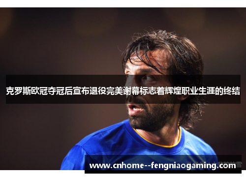 克罗斯欧冠夺冠后宣布退役完美谢幕标志着辉煌职业生涯的终结