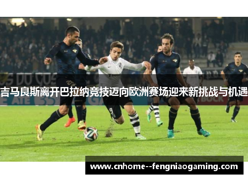 吉马良斯离开巴拉纳竞技迈向欧洲赛场迎来新挑战与机遇