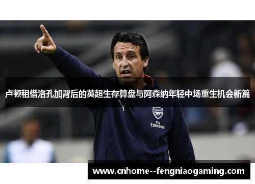 卢顿租借洛孔加背后的英超生存算盘与阿森纳年轻中场重生机会新篇