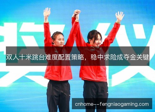 双人十米跳台难度配置策略，稳中求险成夺金关键
